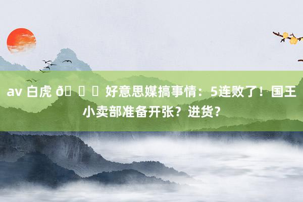 av 白虎 😈好意思媒搞事情：5连败了！国王小卖部准备开张？进货？