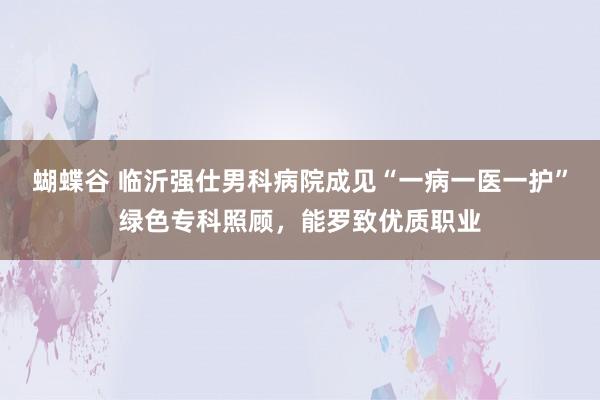 蝴蝶谷 临沂强仕男科病院成见“一病一医一护”绿色专科照顾，能罗致优质职业