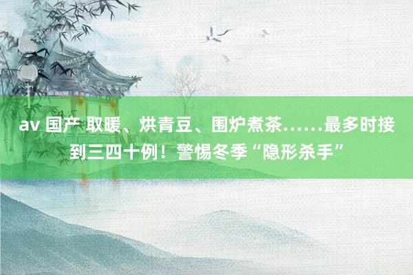 av 国产 取暖、烘青豆、围炉煮茶……最多时接到三四十例！警惕冬季“隐形杀手”