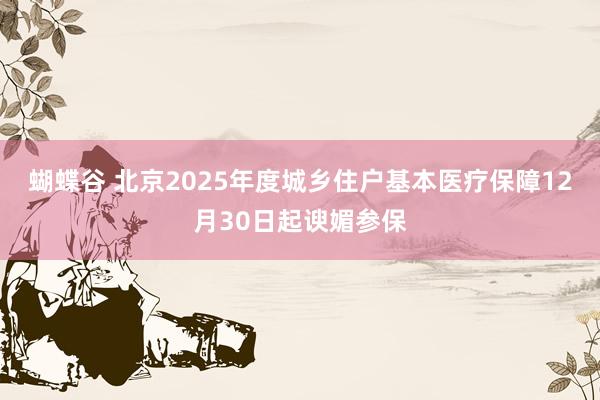 蝴蝶谷 北京2025年度城乡住户基本医疗保障12月30日起谀媚参保