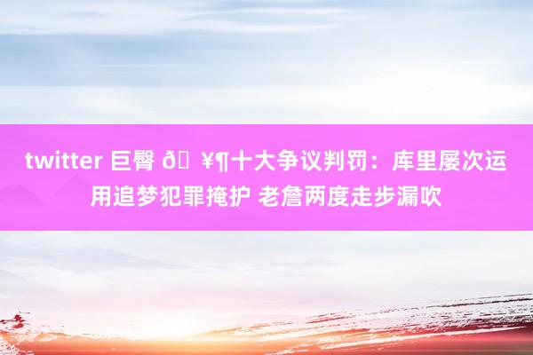 twitter 巨臀 🥶十大争议判罚：库里屡次运用追梦犯罪掩护 老詹两度走步漏吹