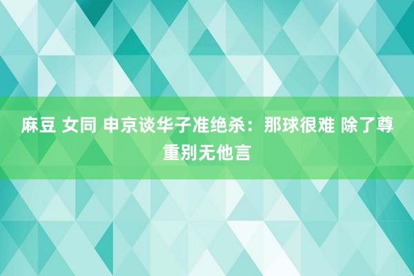 麻豆 女同 申京谈华子准绝杀：那球很难 除了尊重别无他言