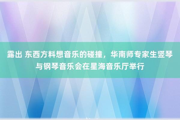 露出 东西方料想音乐的碰撞，华南师专家生竖琴与钢琴音乐会在星海音乐厅举行