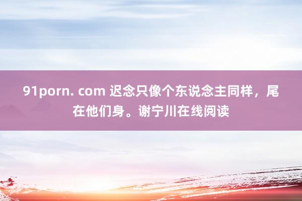 91porn. com 迟念只像个东说念主同样，尾在他们身。谢宁川在线阅读