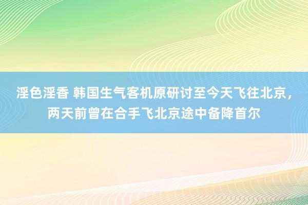 淫色淫香 韩国生气客机原研讨至今天飞往北京，两天前曾在合手飞北京途中备降首尔