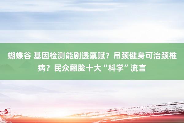 蝴蝶谷 基因检测能剧透禀赋？吊颈健身可治颈椎病？民众翻脸十大“科学”流言