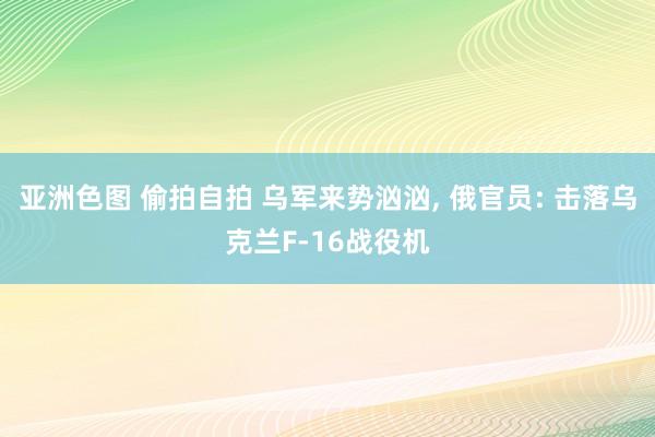 亚洲色图 偷拍自拍 乌军来势汹汹， 俄官员: 击落乌克兰F-16战役机