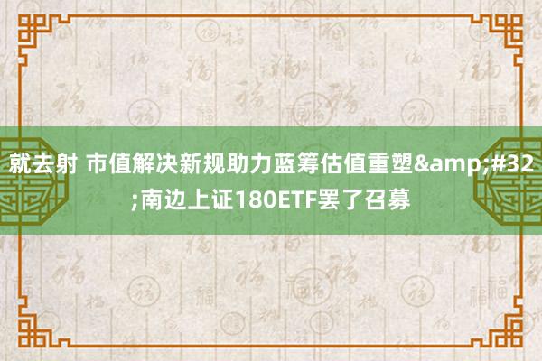 就去射 市值解决新规助力蓝筹估值重塑&#32;南边上证180ETF罢了召募