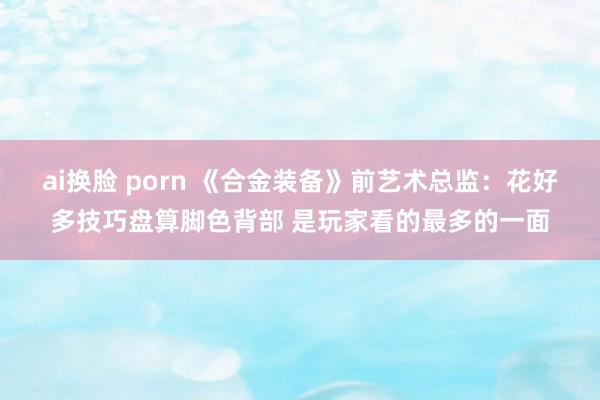 ai换脸 porn 《合金装备》前艺术总监：花好多技巧盘算脚色背部 是玩家看的最多的一面