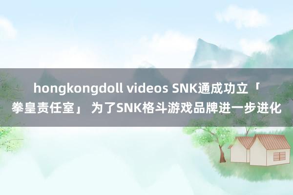 hongkongdoll videos SNK通成功立「拳皇责任室」 为了SNK格斗游戏品牌进一步进化