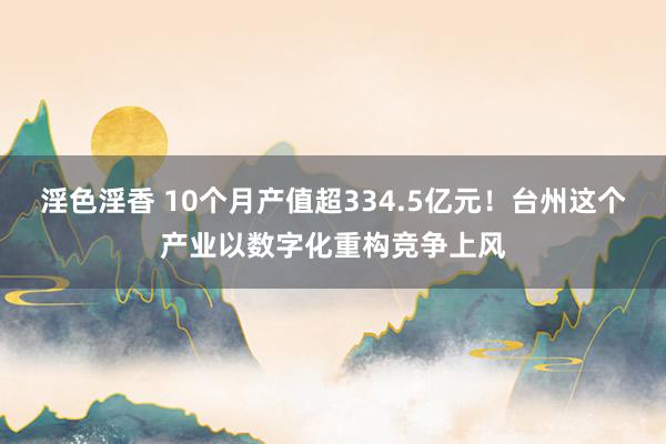 淫色淫香 10个月产值超334.5亿元！台州这个产业以数字化重构竞争上风