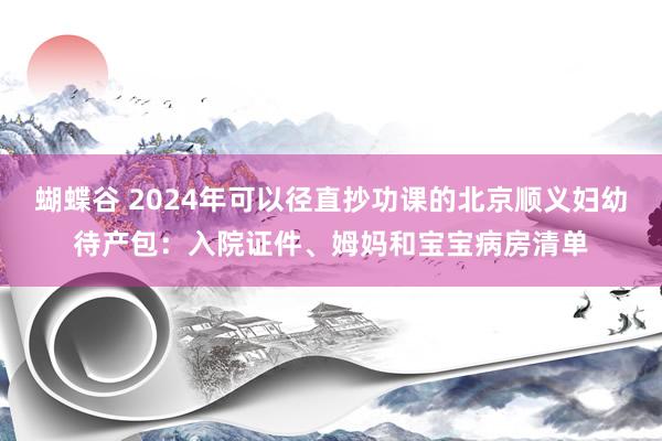 蝴蝶谷 2024年可以径直抄功课的北京顺义妇幼待产包：入院证件、姆妈和宝宝病房清单