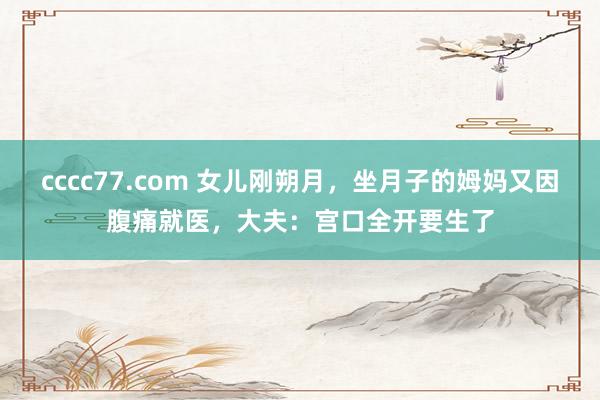 cccc77.com 女儿刚朔月，坐月子的姆妈又因腹痛就医，大夫：宫口全开要生了