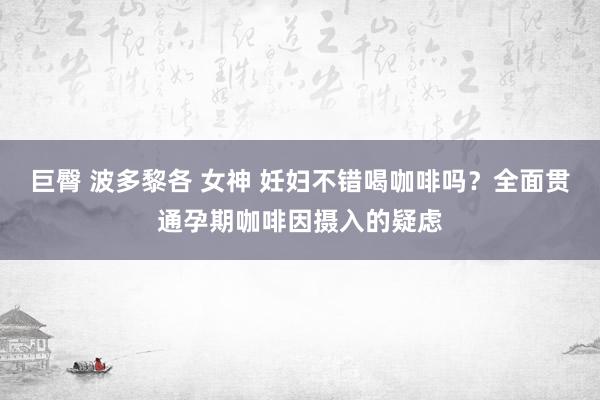 巨臀 波多黎各 女神 妊妇不错喝咖啡吗？全面贯通孕期咖啡因摄入的疑虑