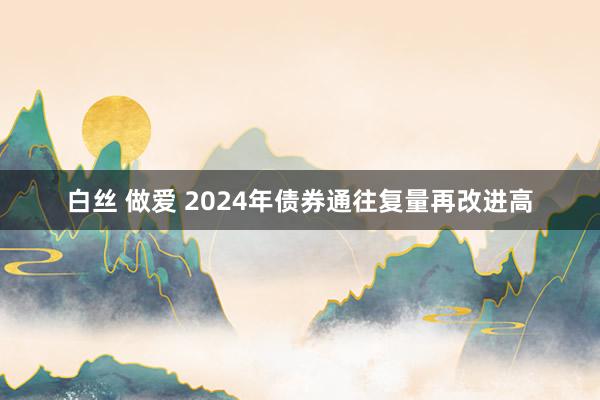 白丝 做爱 2024年债券通往复量再改进高