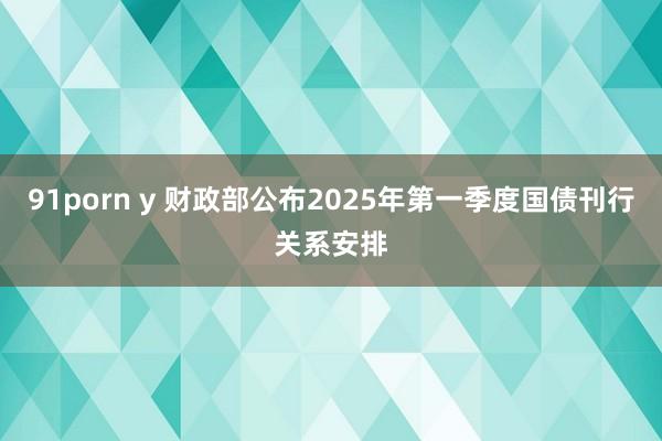 91porn y 财政部公布2025年第一季度国债刊行关系安排