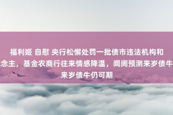 福利姬 自慰 央行松懈处罚一批债市违法机构和个东说念主，基金农商行往来情感降温，阛阓预测来岁债牛仍可期