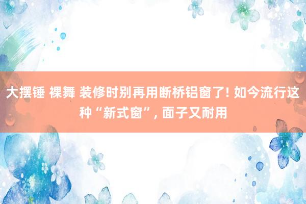 大摆锤 裸舞 装修时别再用断桥铝窗了! 如今流行这种“新式窗”， 面子又耐用