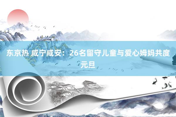 东京热 咸宁咸安：26名留守儿童与爱心姆妈共度元旦