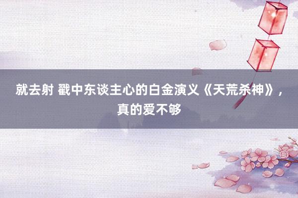 就去射 戳中东谈主心的白金演义《天荒杀神》，真的爱不够