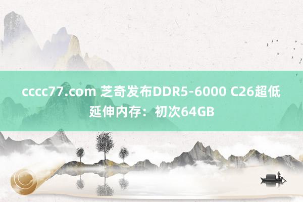 cccc77.com 芝奇发布DDR5-6000 C26超低延伸内存：初次64GB