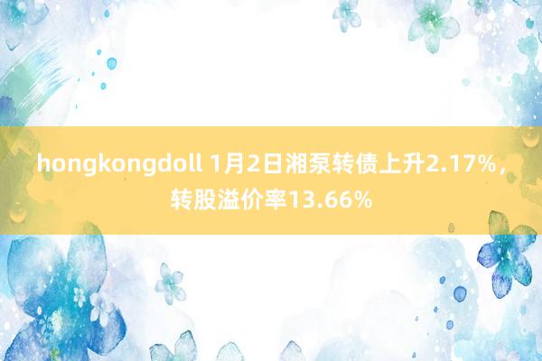 hongkongdoll 1月2日湘泵转债上升2.17%，转股溢价率13.66%