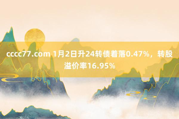 cccc77.com 1月2日升24转债着落0.47%，转股溢价率16.95%