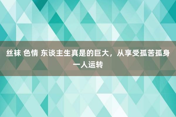 丝袜 色情 东谈主生真是的巨大，从享受孤苦孤身一人运转