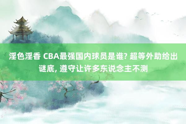 淫色淫香 CBA最强国内球员是谁? 超等外助给出谜底， 遵守让许多东说念主不测