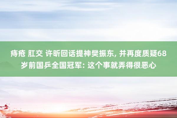 痔疮 肛交 许昕回话提神樊振东， 并再度质疑68岁前国乒全国冠军: 这个事就弄得很恶心