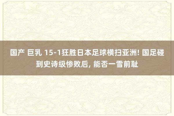 国产 巨乳 15-1狂胜日本足球横扫亚洲! 国足碰到史诗级惨败后， 能否一雪前耻