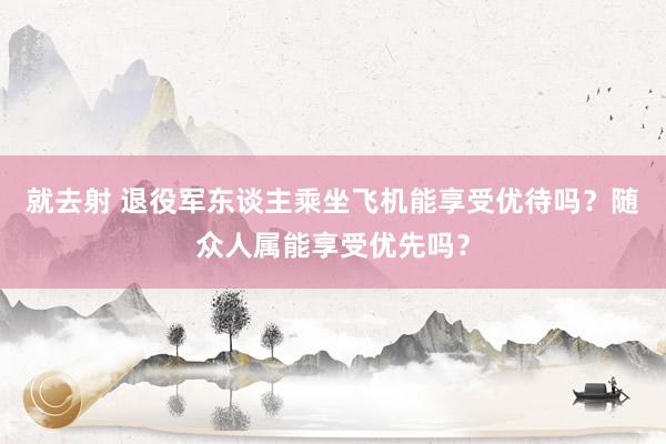 就去射 退役军东谈主乘坐飞机能享受优待吗？随众人属能享受优先吗？