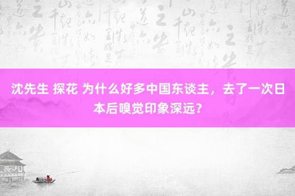 沈先生 探花 为什么好多中国东谈主，去了一次日本后嗅觉印象深远？