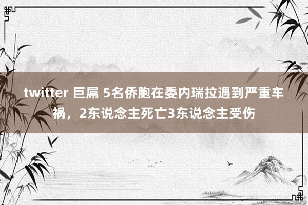 twitter 巨屌 5名侨胞在委内瑞拉遇到严重车祸，2东说念主死亡3东说念主受伤