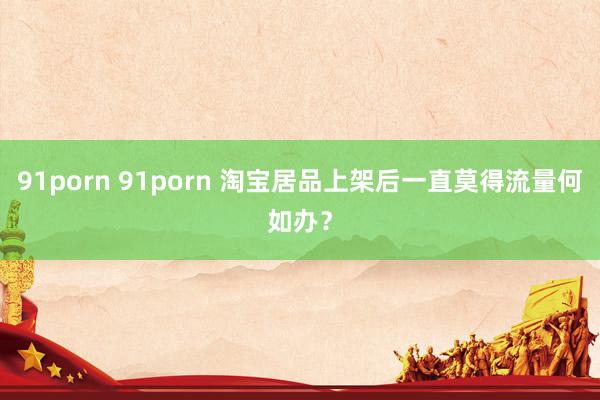 91porn 91porn 淘宝居品上架后一直莫得流量何如办？