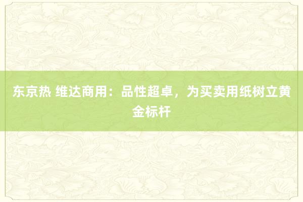 东京热 维达商用：品性超卓，为买卖用纸树立黄金标杆