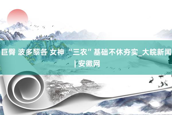 巨臀 波多黎各 女神 “三农”基础不休夯实_大皖新闻 | 安徽网