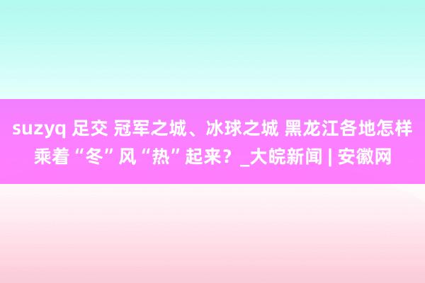 suzyq 足交 冠军之城、冰球之城 黑龙江各地怎样乘着“冬”风“热”起来？_大皖新闻 | 安徽网