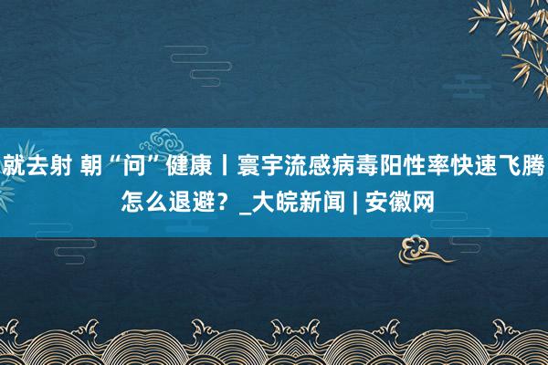 就去射 朝“问”健康丨寰宇流感病毒阳性率快速飞腾 怎么退避？_大皖新闻 | 安徽网