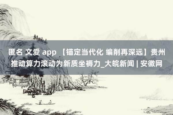 匿名 文爱 app 【锚定当代化 编削再深远】贵州推动算力滚动为新质坐褥力_大皖新闻 | 安徽网