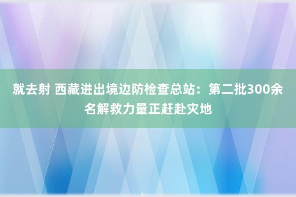 就去射 西藏进出境边防检查总站：第二批300余名解救力量正赶赴灾地