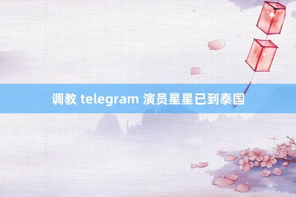 调教 telegram 演员星星已到泰国