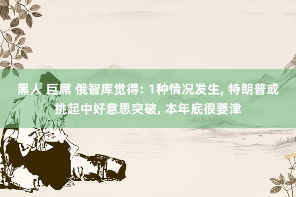 黑人 巨屌 俄智库觉得: 1种情况发生， 特朗普或挑起中好意思突破， 本年底很要津