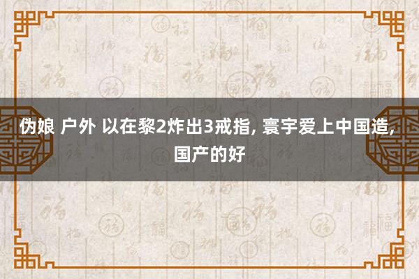 伪娘 户外 以在黎2炸出3戒指， 寰宇爱上中国造， 国产的好