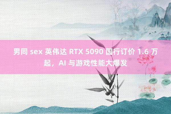 男同 sex 英伟达 RTX 5090 国行订价 1.6 万起，AI 与游戏性能大爆发