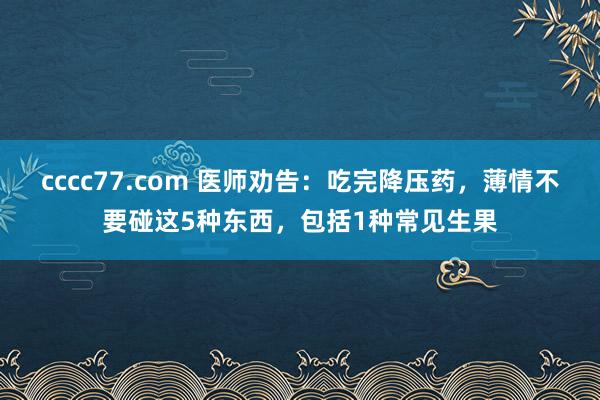 cccc77.com 医师劝告：吃完降压药，薄情不要碰这5种东西，包括1种常见生果