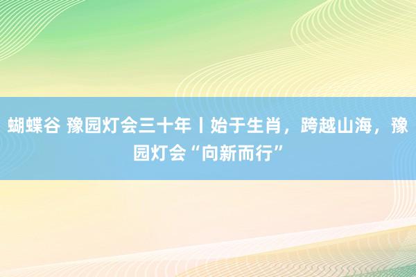 蝴蝶谷 豫园灯会三十年丨始于生肖，跨越山海，豫园灯会“向新而行”