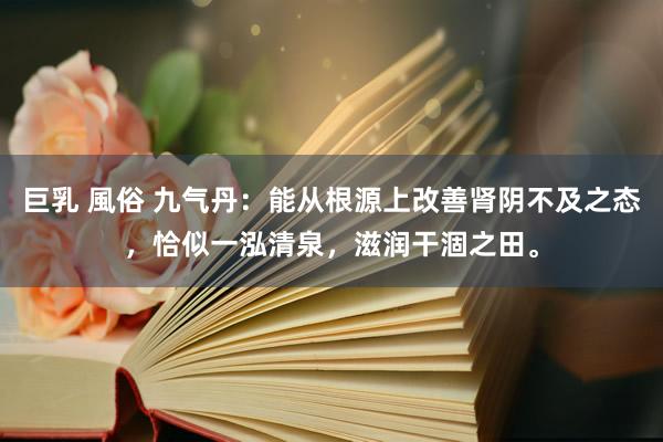 巨乳 風俗 九气丹：能从根源上改善肾阴不及之态，恰似一泓清泉，滋润干涸之田。