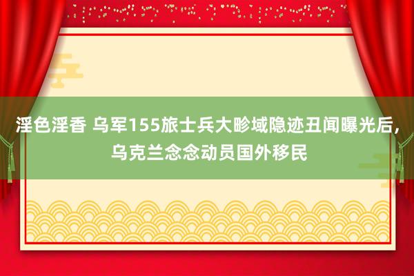 淫色淫香 乌军155旅士兵大畛域隐迹丑闻曝光后， 乌克兰念念动员国外移民