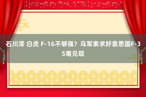 石川澪 白虎 F-16不够强？乌军索求好意思国F-35难兑现